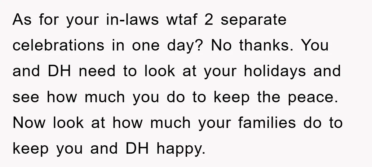 As for your in-laws wtaf 2 separate celebrations in one day? No thanks. You and DH need to look at your holidays and see how much you do to keep...
