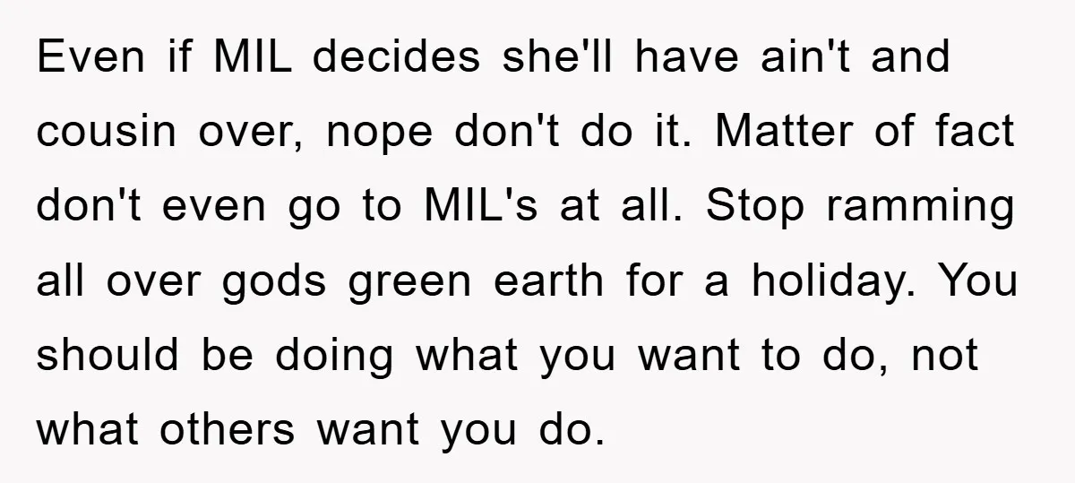 Even if MIL decides she'll have ain't and cousin over, nope don't do it. Matter of fact don't even go to MIL's at all. Stop ramming all over gods green...