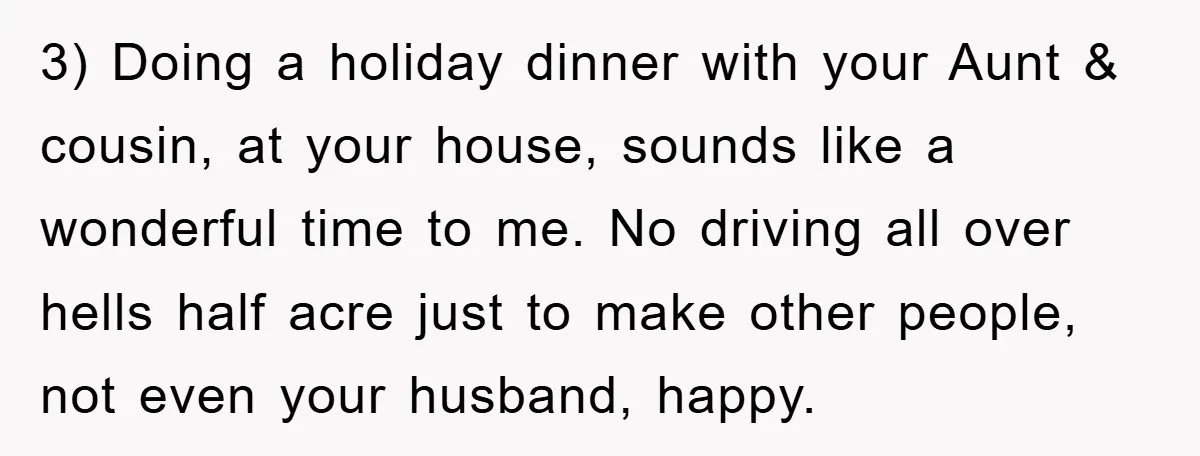 3) Doing a holiday dinner with your Aunt & cousin, at your house, sounds like a wonderful time to me. No driving all over hells half acre just to make...