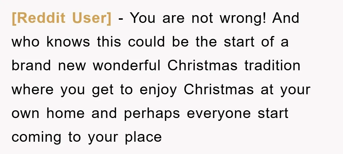 [Reddit User] − You are not wrong! And who knows this could be the start of a brand new wonderful Christmas tradition where you get to enjoy Christmas at your...
