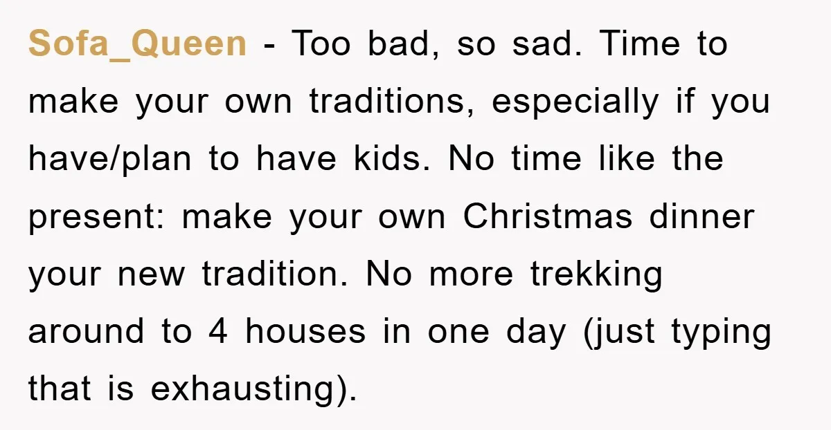 Sofa_Queen − Too bad, so sad. Time to make your own traditions, especially if you have/plan to have kids. No time like the present: make your own Christmas dinner your...