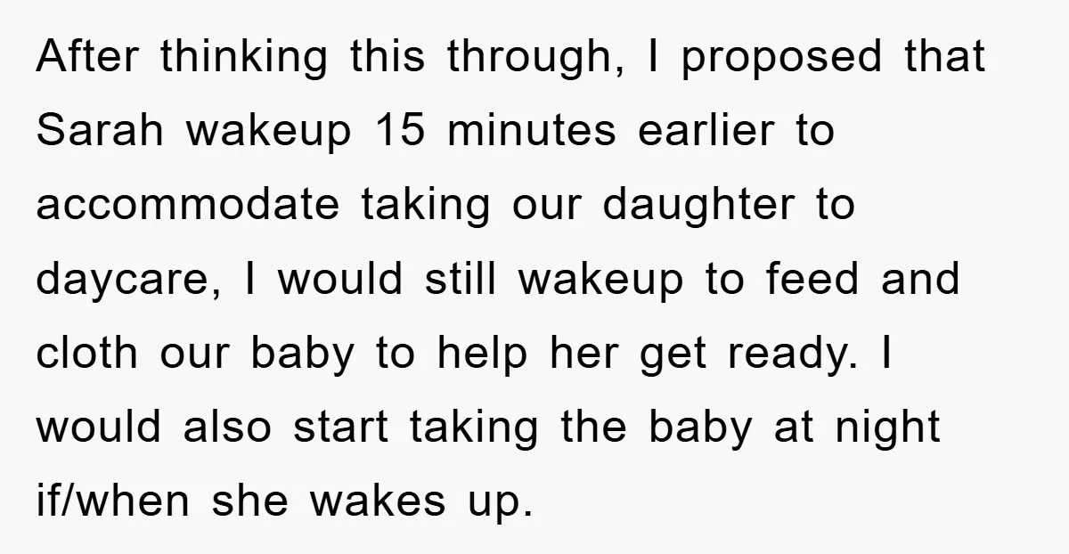 After thinking this through, I proposed that Sarah wakeup 15 minutes earlier to accommodate taking our daughter to daycare, I would still wakeup to feed and cloth our baby to...