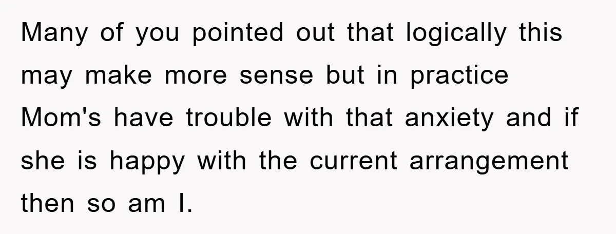 Many of you pointed out that logically this may make more sense but in practice Mom's have trouble with that anxiety and if she is happy with the current arrangement...