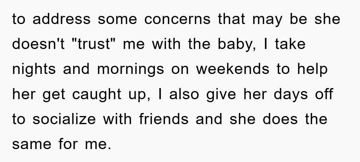 to address some concerns that may be she doesn't "trust" me with the baby, I take nights and mornings on weekends to help her get caught up, I also give...
