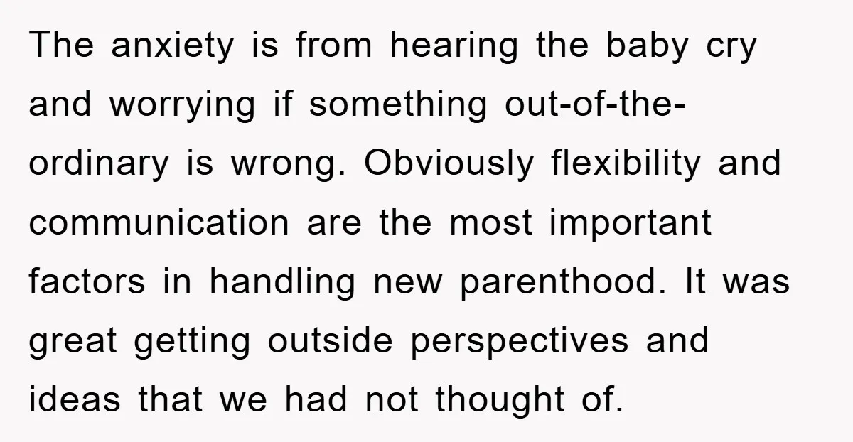 The anxiety is from hearing the baby cry and worrying if something out-of-the-ordinary is wrong. Obviously flexibility and communication are the most important factors in handling new parenthood. It was...