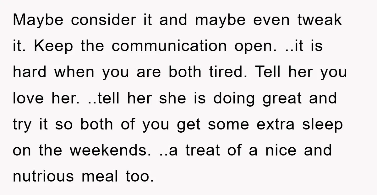 Maybe consider it and maybe even tweak it. Keep the communication open. ..it is hard when you are both tired. Tell her you love her. ..tell her she is doing...