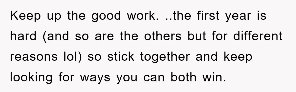 Keep up the good work. ..the first year is hard (and so are the others but for different reasons lol) so stick together and keep looking for ways you can...
