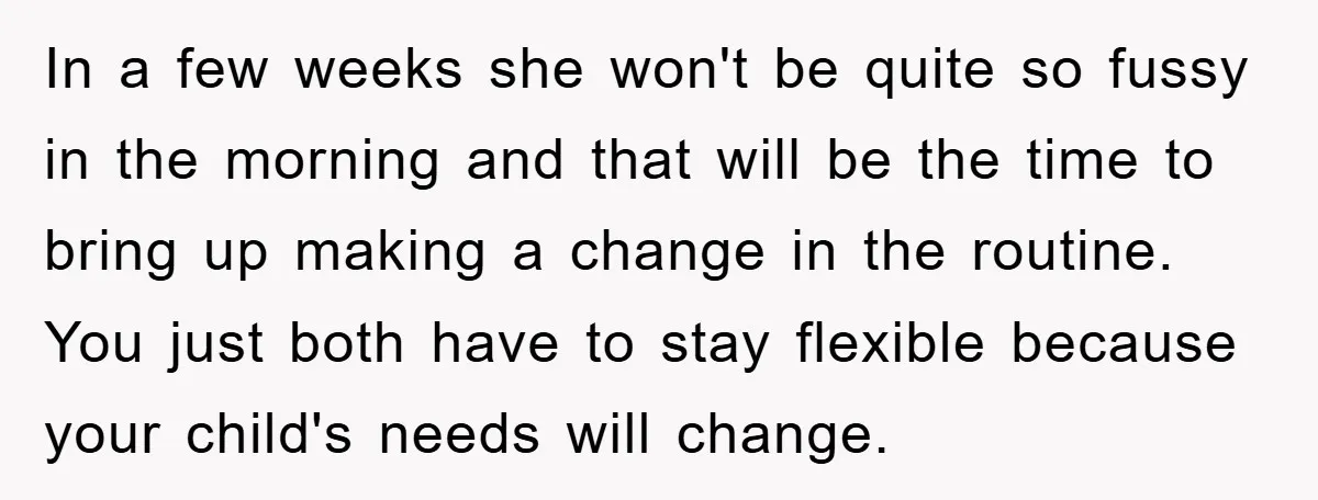 In a few weeks she won't be quite so fussy in the morning and that will be the time to bring up making a change in the routine. You just...