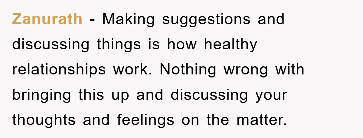 Zanurath − Making suggestions and discussing things is how healthy relationships work. Nothing wrong with bringing this up and discussing your thoughts and feelings on the matter.