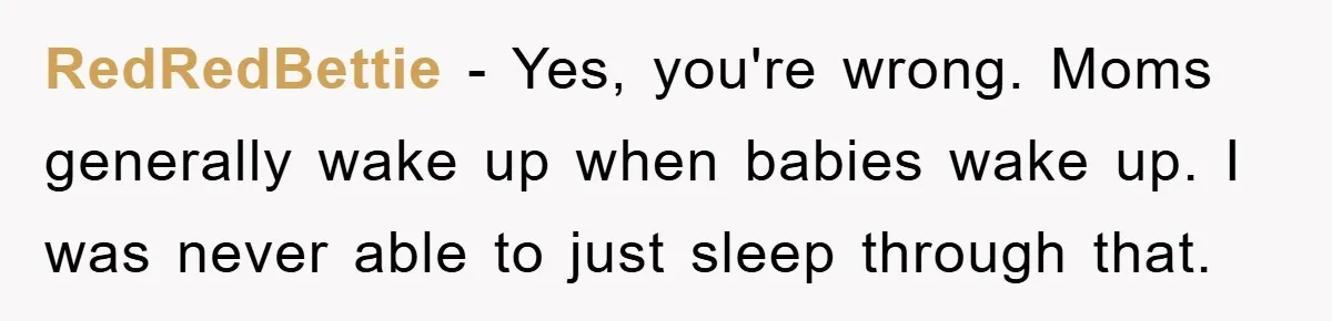 RedRedBettie − Yes, you're wrong. Moms generally wake up when babies wake up. I was never able to just sleep through that.