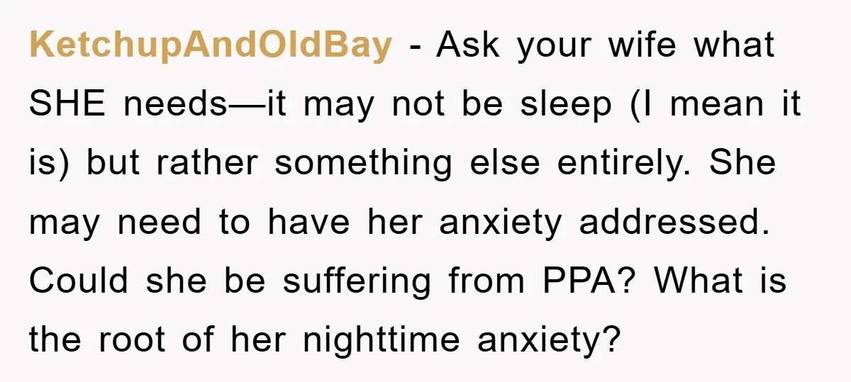 KetchupAndOldBay − Ask your wife what SHE needs—it may not be sleep (I mean it is) but rather something else entirely. She may need to have her anxiety addressed. Could...