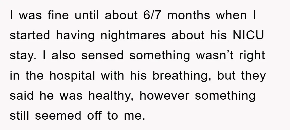 I was fine until about 6/7 months when I started having nightmares about his NICU stay. I also sensed something wasn’t right in the hospital with his breathing, but they...