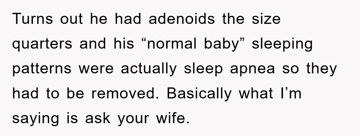 Turns out he had adenoids the size quarters and his “normal baby” sleeping patterns were actually sleep apnea so they had to be removed. Basically what I’m saying is ask...