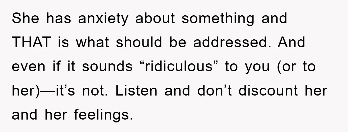 She has anxiety about something and THAT is what should be addressed. And even if it sounds “ridiculous” to you (or to her)—it’s not. Listen and don’t discount her and...