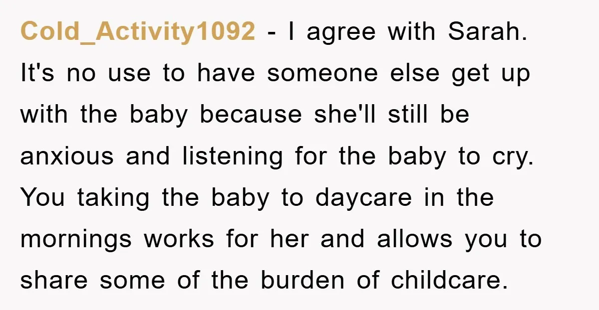 Cold_Activity1092 − I agree with Sarah. It's no use to have someone else get up with the baby because she'll still be anxious and listening for the baby to cry....