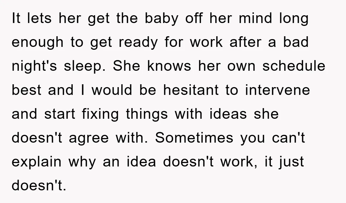 It lets her get the baby off her mind long enough to get ready for work after a bad night's sleep. She knows her own schedule best and I would...