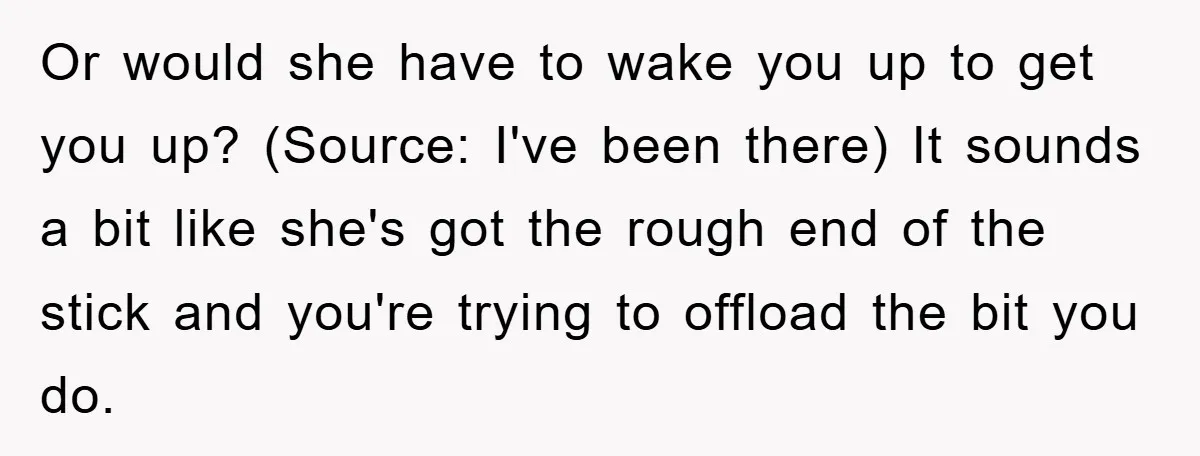 Or would she have to wake you up to get you up? (Source: I've been there) It sounds a bit like she's got the rough end of the stick and...
