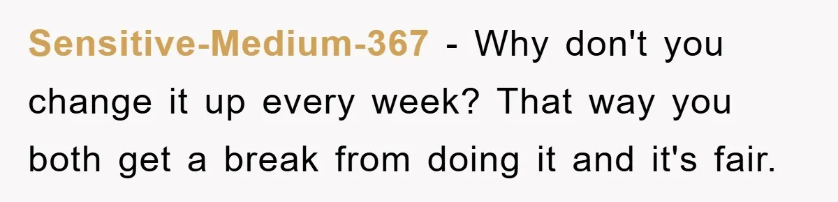 Sensitive-Medium-367 − Why don't you change it up every week? That way you both get a break from doing it and it's fair.