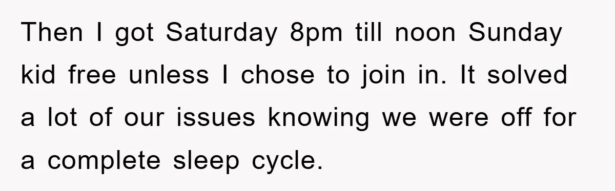 Then I got Saturday 8pm till noon Sunday kid free unless I chose to join in. It solved a lot of our issues knowing we were off for a complete...