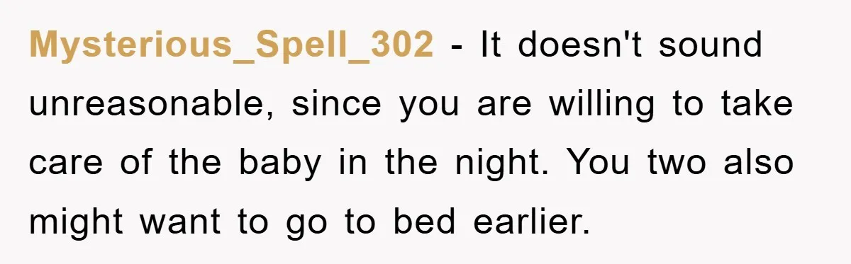 Mysterious_Spell_302 − It doesn't sound unreasonable, since you are willing to take care of the baby in the night. You two also might want to go to bed earlier.