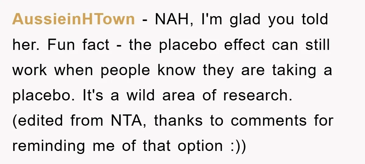 AussieinHTown − NAH, I'm glad you told her. Fun fact - the placebo effect can still work when people know they are taking a placebo. It's a wild area of...