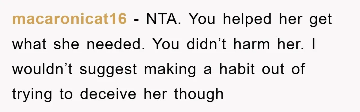 macaronicat16 − NTA. You helped her get what she needed. You didn’t harm her. I wouldn’t suggest making a habit out of trying to deceive her though