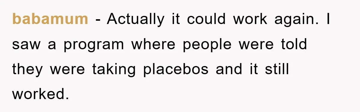 babamum − Actually it could work again. I saw a program where people were told they were taking placebos and it still worked.