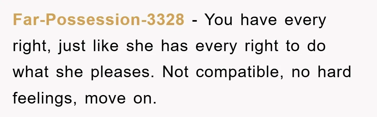 Far-Possession-3328 − You have every right, just like she has every right to do what she pleases. Not compatible, no hard feelings, move on.