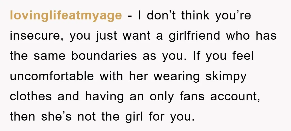 lovinglifeatmyage − I don’t think you’re insecure, you just want a girlfriend who has the same boundaries as you. If you feel uncomfortable with her wearing skimpy clothes and having...