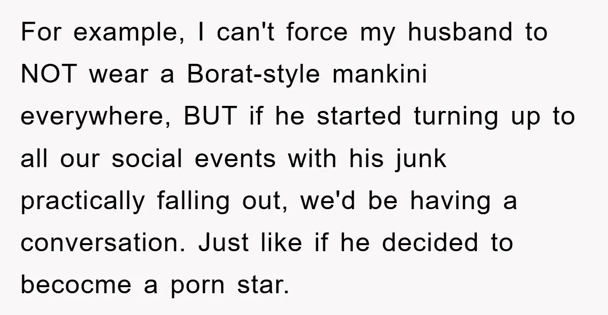 For example, I can't force my husband to NOT wear a Borat-style mankini everywhere, BUT if he started turning up to all our social events with his junk practically falling...
