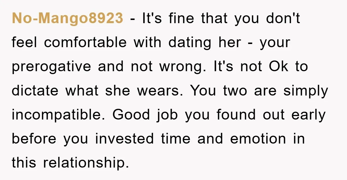 No-Mango8923 − It's fine that you don't feel comfortable with dating her - your prerogative and not wrong. It's not Ok to dictate what she wears. You two are simply...