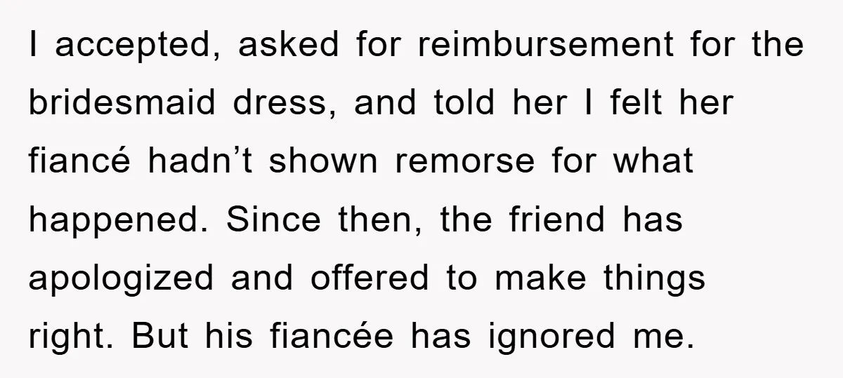 I accepted, asked for reimbursement for the bridesmaid dress, and told her I felt her fiancé hadn’t shown remorse for what happened. Since then, the friend has apologized and offered...