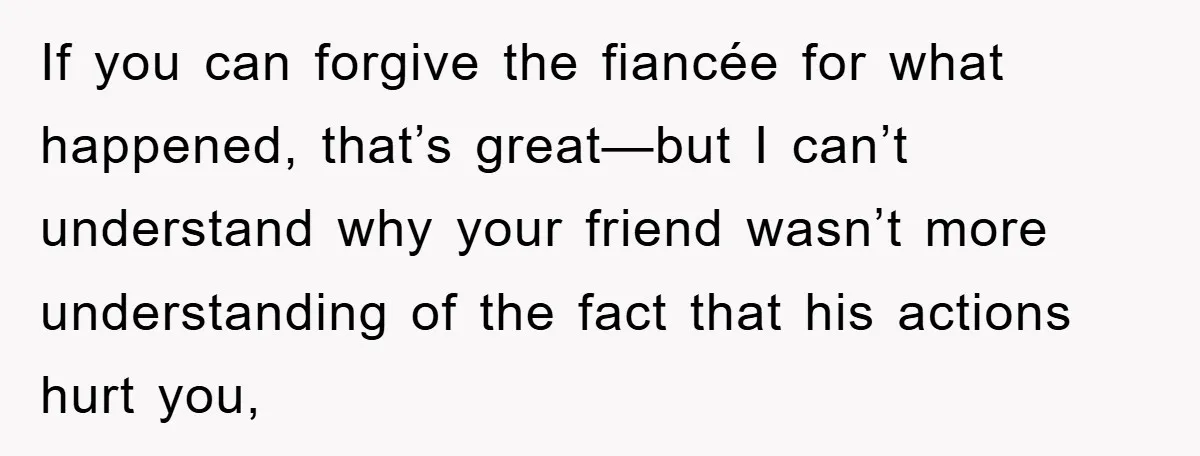 If you can forgive the fiancée for what happened, that’s great—but I can’t understand why your friend wasn’t more understanding of the fact that his actions hurt you,