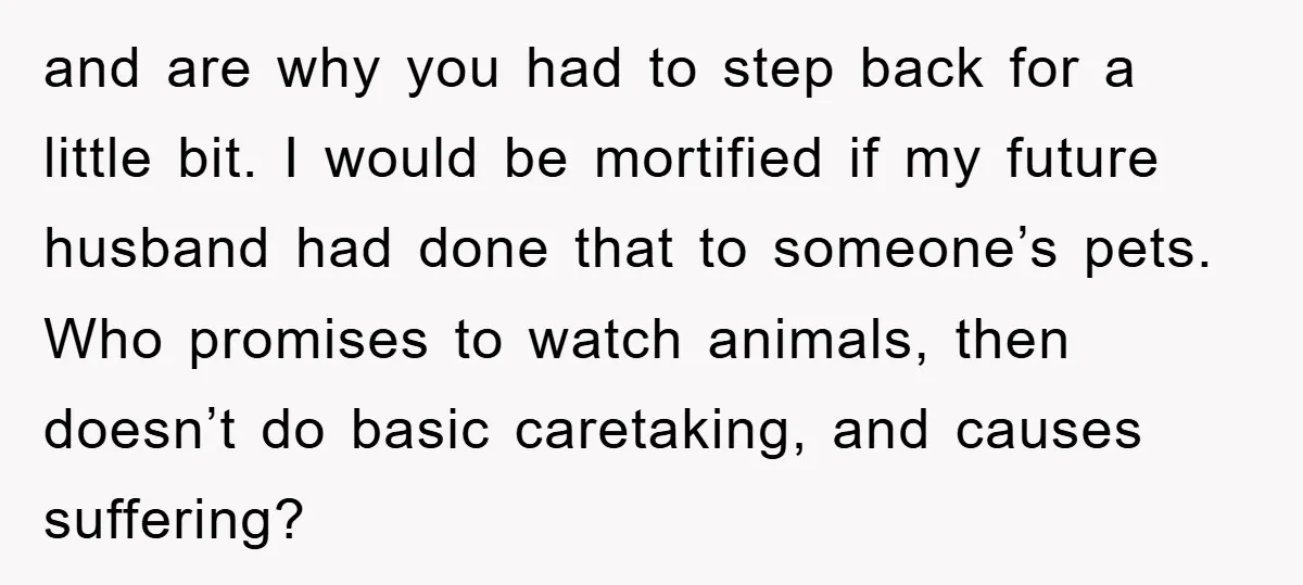 and are why you had to step back for a little bit. I would be mortified if my future husband had done that to someone’s pets. Who promises to watch...