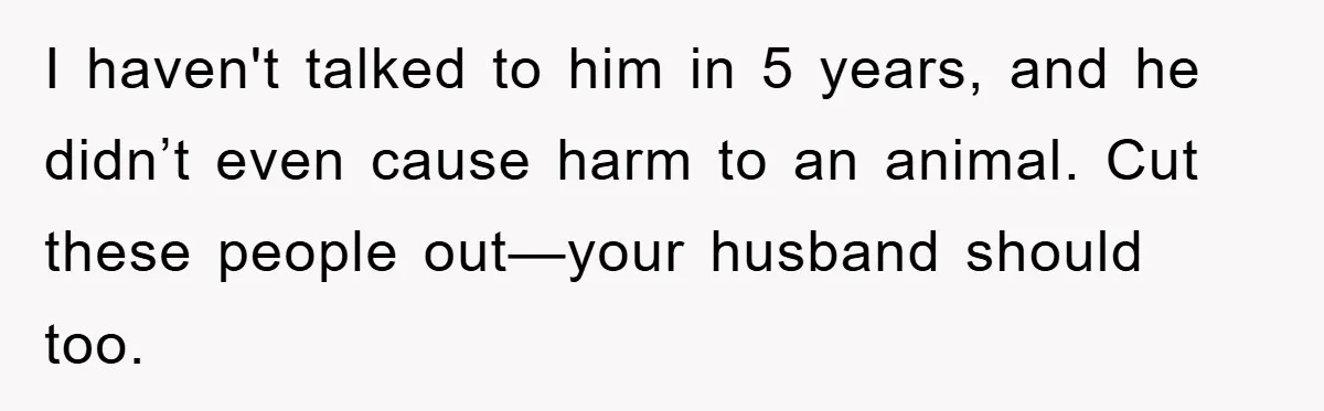 I haven't talked to him in 5 years, and he didn’t even cause harm to an animal. Cut these people out—your husband should too.