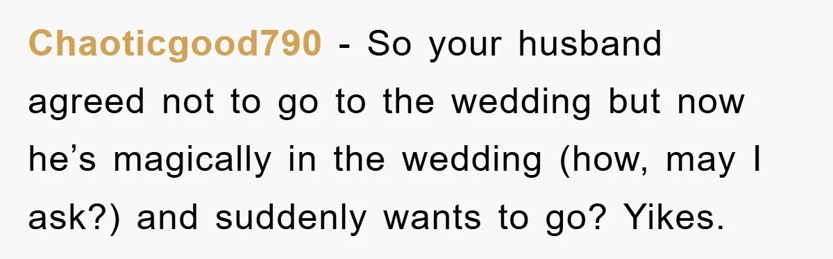 Chaoticgood790 − So your husband agreed not to go to the wedding but now he’s magically in the wedding (how, may I ask?) and suddenly wants to go? Yikes.