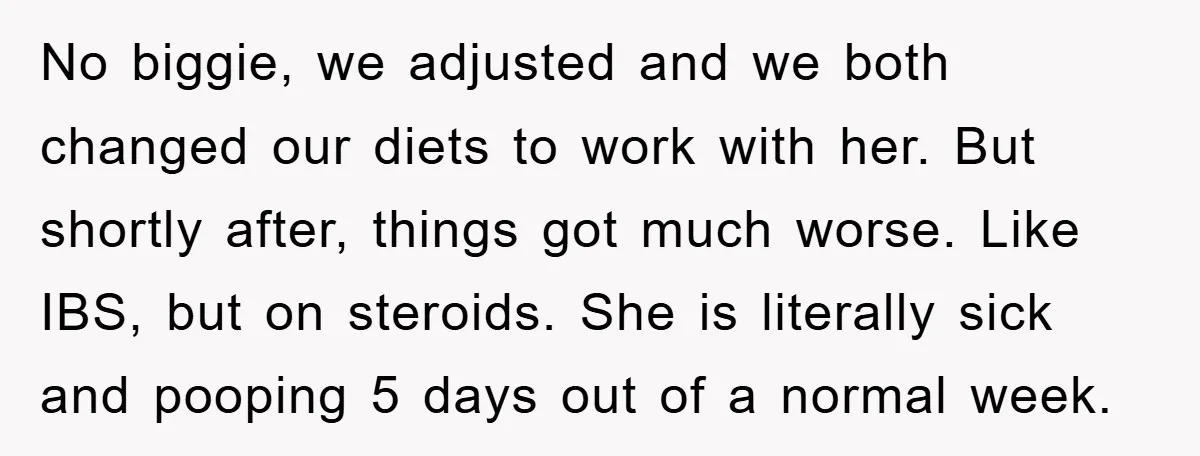 No biggie, we adjusted and we both changed our diets to work with her. But shortly after, things got much worse. Like IBS, but on steroids. She is literally sick...
