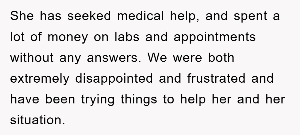 She has seeked medical help, and spent a lot of money on labs and appointments without any answers. We were both extremely disappointed and frustrated and have been trying things...