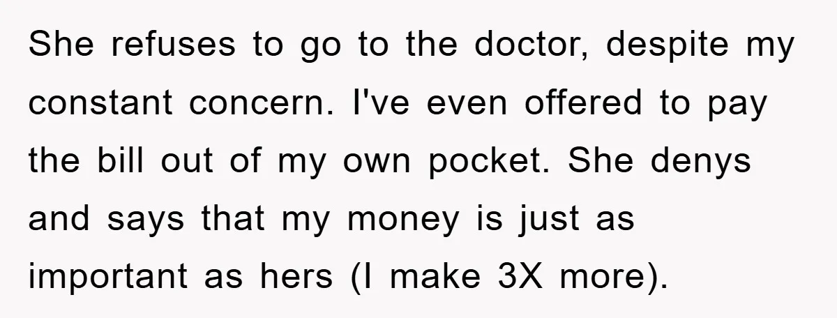 She refuses to go to the doctor, despite my constant concern. I've even offered to pay the bill out of my own pocket. She denys and says that my money...
