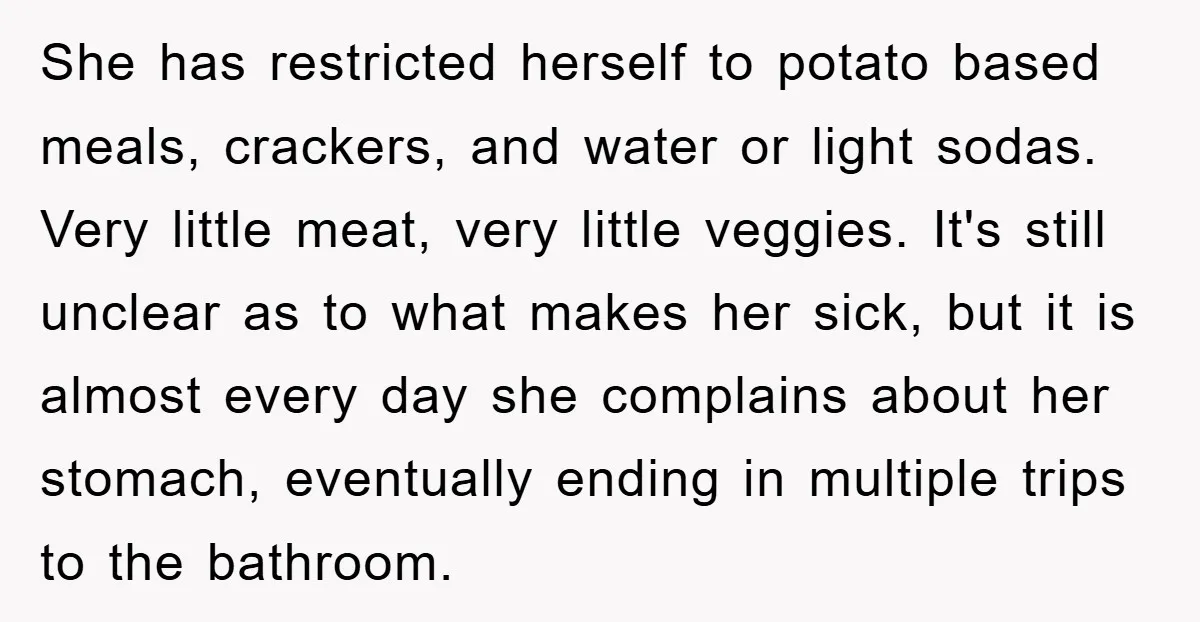 She has restricted herself to potato based meals, crackers, and water or light sodas. Very little meat, very little veggies. It's still unclear as to what makes her sick, but...