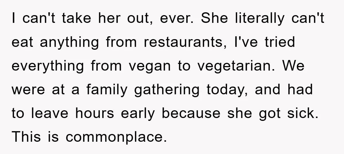 I can't take her out, ever. She literally can't eat anything from restaurants, I've tried everything from vegan to vegetarian. We were at a family gathering today, and had to...