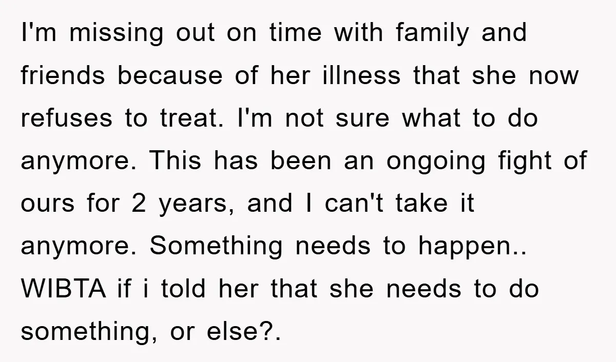I'm missing out on time with family and friends because of her illness that she now refuses to treat. I'm not sure what to do anymore. This has been an...