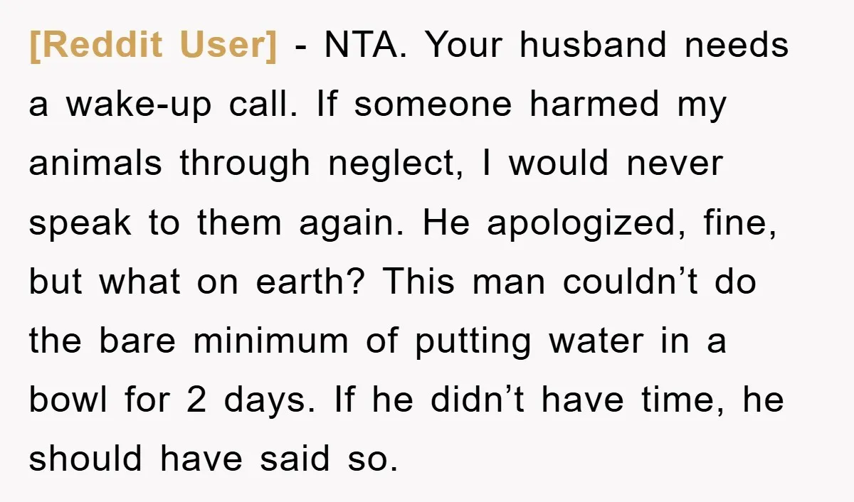 [Reddit User] − NTA. Your husband needs a wake-up call. If someone harmed my animals through neglect, I would never speak to them again. He apologized, fine, but what on...