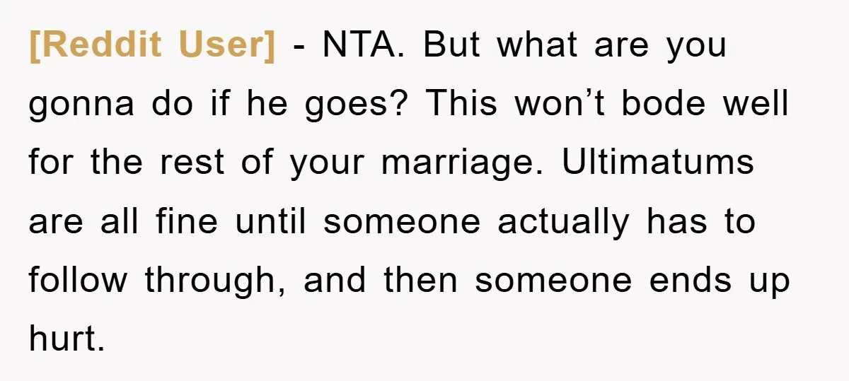[Reddit User] − NTA. But what are you gonna do if he goes? This won’t bode well for the rest of your marriage. Ultimatums are all fine until someone actually...