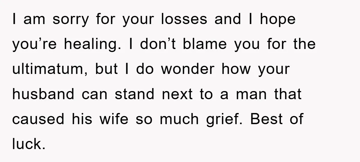 I am sorry for your losses and I hope you’re healing. I don’t blame you for the ultimatum, but I do wonder how your husband can stand next to a...