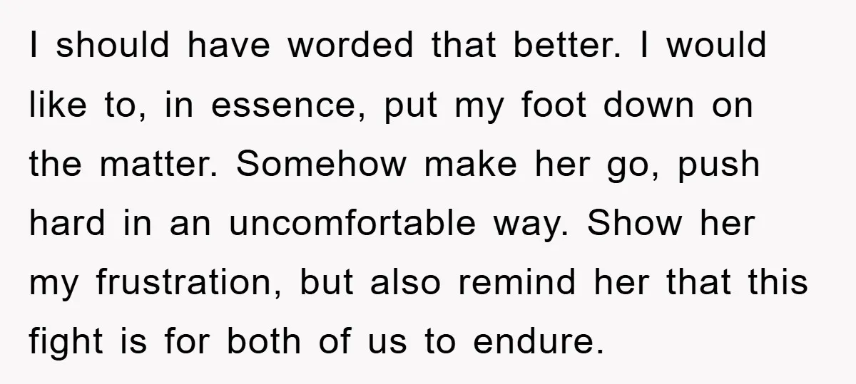 I should have worded that better. I would like to, in essence, put my foot down on the matter. Somehow make her go, push hard in an uncomfortable way. Show...