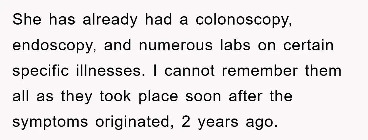 She has already had a colonoscopy, endoscopy, and numerous labs on certain specific illnesses. I cannot remember them all as they took place soon after the symptoms originated, 2 years...