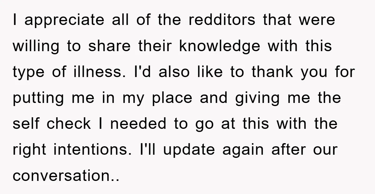I appreciate all of the redditors that were willing to share their knowledge with this type of illness. I'd also like to thank you for putting me in my place...