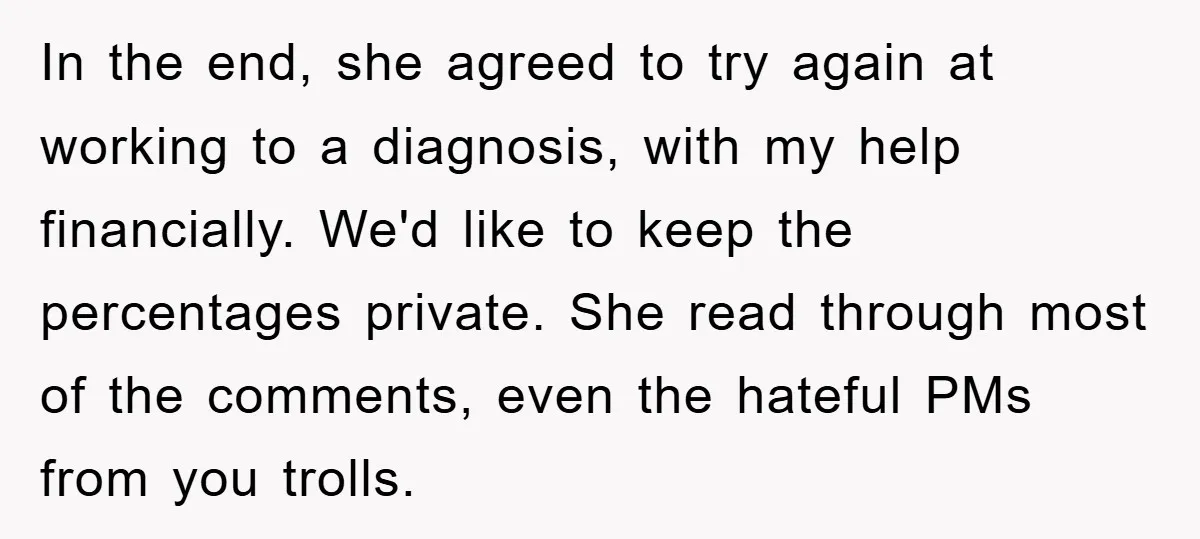 In the end, she agreed to try again at working to a diagnosis, with my help financially. We'd like to keep the percentages private. She read through most of the...