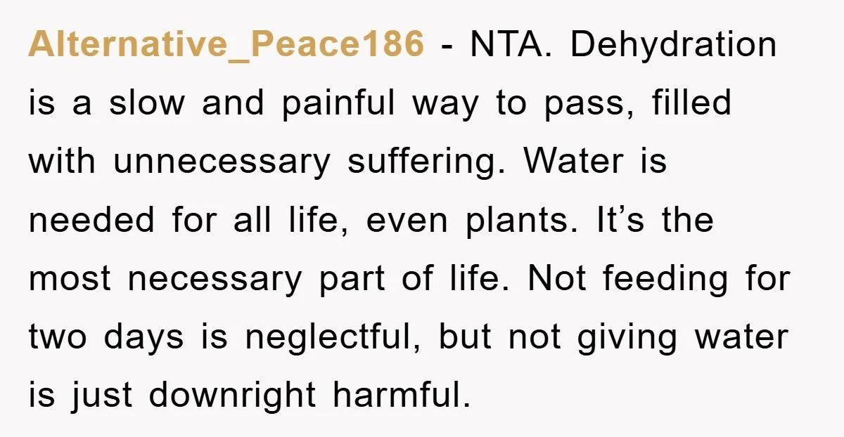 Alternative_Peace186 − NTA. Dehydration is a slow and painful way to pass, filled with unnecessary suffering. Water is needed for all life, even plants. It’s the most necessary part of...